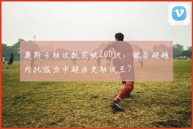 奥斯卡助攻数突破200次，能否超越内托成为中超历史助攻王？