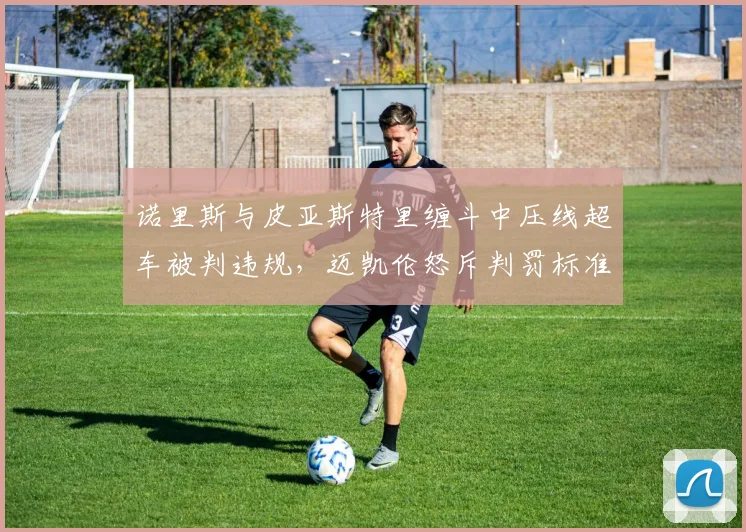 诺里斯与皮亚斯特里缠斗中压线超车被判违规,迈凯伦怒斥判罚标准前后矛盾