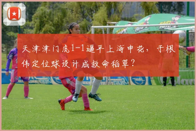 天津津门虎1-1逼平上海申花,于根伟定位球设计成救命稻草?