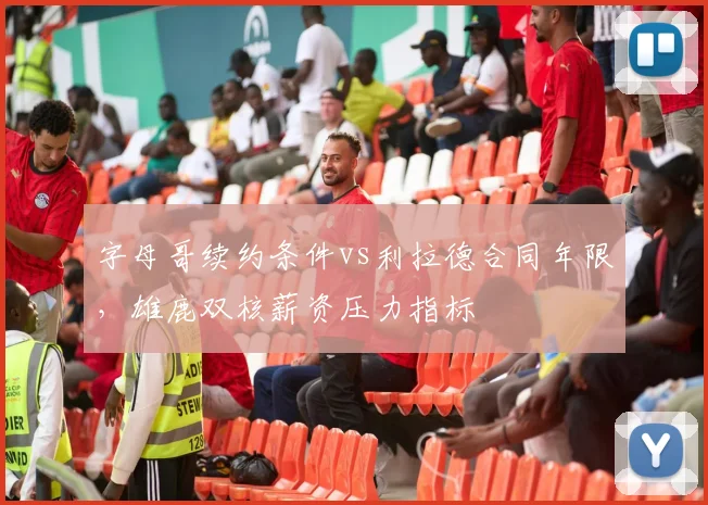 字母哥续约条件vs利拉德合同年限，雄鹿双核薪资压力指标