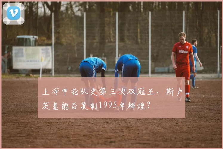 上海申花队史第三次双冠王,斯卢茨基能否复制1995年辉煌?