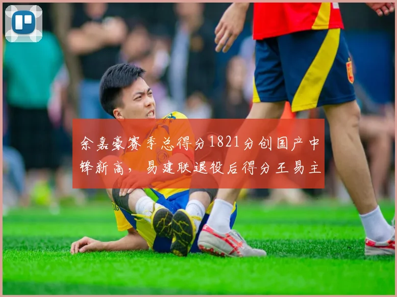 余嘉豪赛季总得分1821分创国产中锋新高，易建联退役后得分王易主