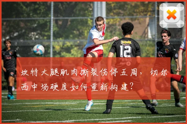 坎特大腿肌肉撕裂伤停五周，切尔西中场硬度如何重新构建？