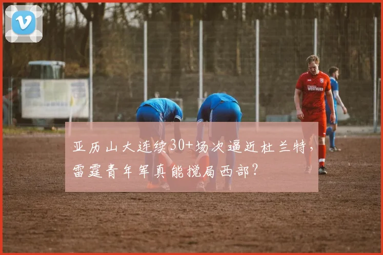亚历山大连续30+场次逼近杜兰特，雷霆青年军真能搅局西部？