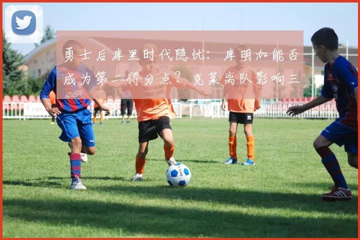 勇士后库里时代隐忧:库明加能否成为第二得分点?克莱离队影响三分火力