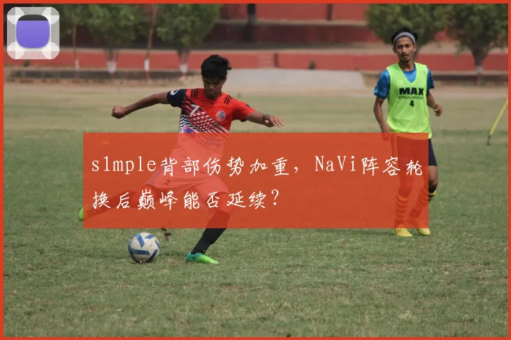 s1mple背部伤势加重,NaVi阵容轮换后巅峰能否延续?